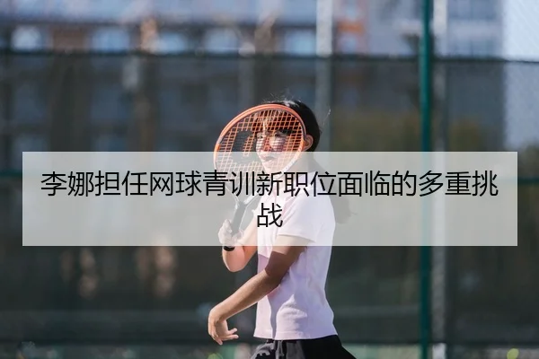 李娜担任网球青训新职位面临的多重挑战
